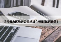 滨河云志区块链公司地址在哪里[滨河云著]