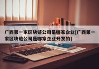 广西第一家区块链公司是哪家企业[广西第一家区块链公司是哪家企业开发的]