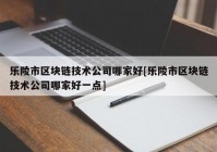 乐陵市区块链技术公司哪家好[乐陵市区块链技术公司哪家好一点]